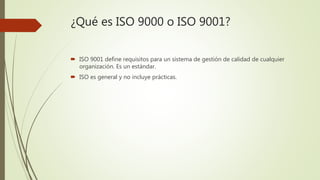 ¿Qué es ISO 9000 o ISO 9001?
 ISO 9001 define requisitos para un sistema de gestión de calidad de cualquier
organización. Es un estándar.
 ISO es general y no incluye prácticas.
 