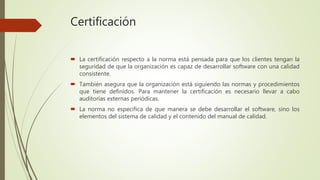Certificación
 La certificación respecto a la norma está pensada para que los clientes tengan la
seguridad de que la organización es capaz de desarrollar software con una calidad
consistente.
 También asegura que la organización está siguiendo las normas y procedimientos
que tiene definidos. Para mantener la certificación es necesario llevar a cabo
auditorías externas periódicas.
 La norma no especifica de que manera se debe desarrollar el software, sino los
elementos del sistema de calidad y el contenido del manual de calidad.
 