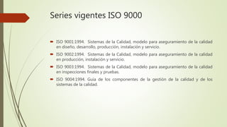 Series vigentes ISO 9000
 ISO 9001:1994. Sistemas de la Calidad, modelo para aseguramiento de la calidad
en diseño, desarrollo, producción, instalación y servicio.
 ISO 9002:1994. Sistemas de la Calidad, modelo para aseguramiento de la calidad
en producción, instalación y servicio.
 ISO 9003:1994. Sistemas de la Calidad, modelo para aseguramiento de la calidad
en inspecciones finales y pruebas.
 ISO 9004:1994. Guía de los componentes de la gestión de la calidad y de los
sistemas de la calidad.
 