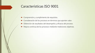 Características ISO 9001
 Comprensión y cumplimiento de requisitos.
 Consideración de los procesos en términos que aporten valor.
 Obtención de resultados del desempeño y eficacia del proceso.
 Mejora continua de los procesos mediante mediciones objetivas.
 