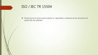 ISO / IEC TR 15504
 Proporciona el marco para evaluar la capacidad y madurez de los procesos de
desarrollo de software.
 