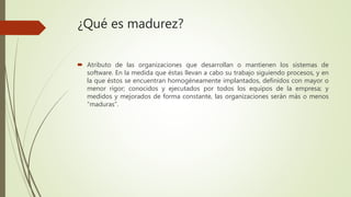 ¿Qué es madurez?
 Atributo de las organizaciones que desarrollan o mantienen los sistemas de
software. En la medida que éstas llevan a cabo su trabajo siguiendo procesos, y en
la que éstos se encuentran homogéneamente implantados, definidos con mayor o
menor rigor; conocidos y ejecutados por todos los equipos de la empresa; y
medidos y mejorados de forma constante, las organizaciones serán más o menos
“maduras”.
 