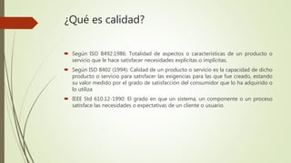 ¿Qué es calidad?
 Según ISO 8492:1986: Totalidad de aspectos o características de un producto o
servicio que le hace satisfacer necesidades explícitas o implícitas.
 Según ISO 8402 (1994): Calidad de un producto o servicio es la capacidad de dicho
producto o servicio para satisfacer las exigencias para las que fue creado, estando
su valor medido por el grado de satisfacción del consumidor que lo ha adquirido o
lo utiliza
 IEEE Std 610.12-1990: El grado en que un sistema, un componente o un proceso
satisface las necesidades o expectativas de un cliente o usuario.
 