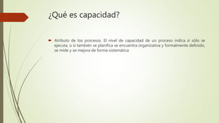 ¿Qué es capacidad?
 Atributo de los procesos. El nivel de capacidad de un proceso indica si sólo se
ejecuta, o si también se planifica se encuentra organizativa y formalmente definido,
se mide y se mejora de forma sistemática
 