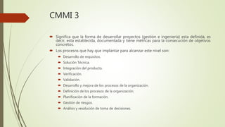 CMMI 3
 Significa que la forma de desarrollar proyectos (gestión e ingeniería) esta definida, es
decir, esta establecida, documentada y tiene métricas para la consecución de objetivos
concretos.
 Los procesos que hay que implantar para alcanzar este nivel son:
 Desarrollo de requisitos.
 Solución Técnica.
 Integración del producto.
 Verificación.
 Validación.
 Desarrollo y mejora de los procesos de la organización.
 Definición de los procesos de la organización.
 Planificación de la formación.
 Gestión de riesgos.
 Análisis y resolución de toma de decisiones.
 