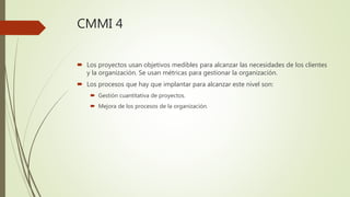 CMMI 4
 Los proyectos usan objetivos medibles para alcanzar las necesidades de los clientes
y la organización. Se usan métricas para gestionar la organización.
 Los procesos que hay que implantar para alcanzar este nivel son:
 Gestión cuantitativa de proyectos.
 Mejora de los procesos de la organización.
 
