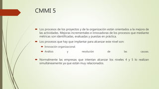 CMMI 5
 Los procesos de los proyectos y de la organización están orientados a la mejora de
las actividades. Mejoras incrementales e innovadoras de los procesos que mediante
métricas son identificadas, evaluadas y puestas en práctica.
 Los procesos que hay que implantar para alcanzar este nivel son:
 Innovación organizacional.
 Análisis y resolución de las causas.
 Normalmente las empresas que intentan alcanzar los niveles 4 y 5 lo realizan
simultáneamente ya que están muy relacionados.
 