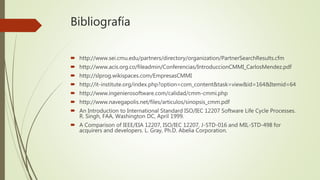 Bibliografía
 http://www.sei.cmu.edu/partners/directory/organization/PartnerSearchResults.cfm
 http://www.acis.org.co/fileadmin/Conferencias/IntroduccionCMMI_CarlosMendez.pdf
 http://slprog.wikispaces.com/EmpresasCMMI
 http://it-institute.org/index.php?option=com_content&task=view&id=164&Itemid=64
 http://www.ingenierosoftware.com/calidad/cmm-cmmi.php
 http://www.navegapolis.net/files/articulos/sinopsis_cmm.pdf
 An Introduction to International Standard ISO/IEC 12207 Software Life Cycle Processes.
R. Singh, FAA, Washington DC, April 1999.
 A Comparison of IEEE/EIA 12207, ISO/IEC 12207, J-STD-016 and MIL-STD-498 for
acquirers and developers. L. Gray, Ph.D. Abelia Corporation.
 