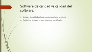 Software de calidad vs calidad del
software.
 Software de calidad es la percepción que tiene un cliente.
 Calidad del software es algo objetivo y cuantificado.
 