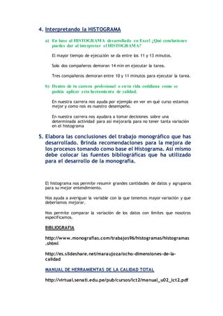 4. Interpretando la HISTOGRAMA
a) En base al HISTOGRAMA desarrollado en Excel ¿Qué conclusiones
puedes dar al interpretar el HISTOGRAMA?
El mayor tiempo de ejecución se da entre los 11 y 13 minutos.
Solo dos compañeros demoran 14 min en ejecutar la tarea.
Tres compañeros demoran entre 10 y 11 minutos para ejecutar la tarea.
b) Dentro de tu carrera profesional o en tu vida cotidiana como se
podría aplicar esta herramienta de calidad.
En nuestra carrera nos ayuda por ejemplo en ver en qué curso estamos
mejor y como nos es nuestro desempeño.
En nuestra carrera nos ayudara a tomar decisiones sobre una
determinada actividad para así mejorarla para no tener tanta variación
en el histograma
5. Elabora las conclusiones del trabajo monográfico que has
desarrollado. Brinda recomendaciones para la mejora de
los procesos tomando como base el Histograma. Así mismo
debe colocar las fuentes bibliográficas que ha utilizado
para el desarrollo de la monografía.
El histograma nos permite resumir grandes cantidades de datos y agruparos
para su mejor entendimiento.
Nos ayuda a averiguar la variable con la que tenemos mayor variación y que
deberíamos mejorar.
Nos permite comparar la variación de los datos con límites que nosotros
especificamos.
BIBLIOGRAFIA
http://www.monografias.com/trabajos96/histogramas/histogramas
.shtml
http://es.slideshare.net/maraujoza/ocho-dimensiones-de-la-
calidad
MANUAL DE HERRAMIENTAS DE LA CALIDAD TOTAL
http://virtual.senati.edu.pe/pub/cursos/ict2/manual_u02_ict2.pdf
 