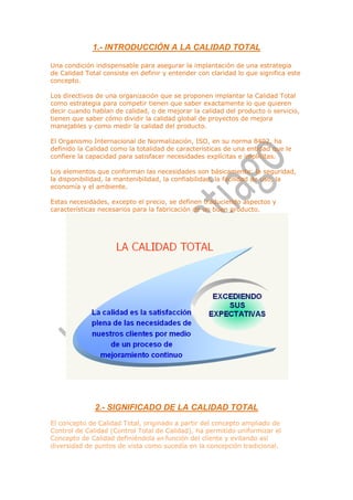 1.- INTRODUCCIÓN A LA CALIDAD TOTAL

Una condición indispensable para asegurar la implantación de una estrategia
de Calidad Total consiste en definir y entender con claridad lo que significa este
concepto.

Los directivos de una organización que se proponen implantar la Calidad Total
como estrategia para competir tienen que saber exactamente lo que quieren
decir cuando hablan de calidad, o de mejorar la calidad del producto o servicio,
tienen que saber cómo dividir la calidad global de proyectos de mejora
manejables y como medir la calidad del producto.

El Organismo Internacional de Normalización, ISO, en su norma 8402, ha
definido la Calidad como la totalidad de características de una entidad que le
confiere la capacidad para satisfacer necesidades explícitas e implícitas.

Los elementos que conforman las necesidades son básicamente: la seguridad,
la disponibilidad, la mantenibilidad, la confiabilidad, la facilidad de uso, la
economía y el ambiente.

Estas necesidades, excepto el precio, se definen traduciendo aspectos y
características necesarios para la fabricación de un buen producto.




              2.- SIGNIFICADO DE LA CALIDAD TOTAL
El concepto de Calidad Total, originado a partir del concepto ampliado de
Control de Calidad (Control Total de Calidad), ha permitido uniformizar el
Concepto de Calidad definiéndola en función del cliente y evitando así
diversidad de puntos de vista como sucedía en la concepción tradicional.
 