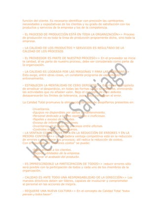 función del cliente. Es necesario identificar con precisión las cambiantes
necesidades y expectativas de los clientes y su grado de satisfacción con los
productos y servicios de la empresa y los de la competencia.

- EL PROCESO DE PRODUCCIÓN ESTÁ EN TODA LA ORGANIZACIÓN>> Proceso
de producción no es toda la línea de producción propiamente dicha, sino toda la
empresa.

- LA CALIDAD DE LOS PRODUCTOS Y SERVICIOS ES RESULTADO DE LA
CALIDAD DE LOS PROCESOS

- EL PROVEEDOR ES PARTE DE NUESTRO PROCESO>> En el proveedor se inicia
la calidad, él es parte de nuestro proceso, debe ser considerado como parte de
la organización.

- LA CALIDAD ES LOGRADA POR LAS PERSONAS Y PARA LAS PERSONAS>>
Esto exige, entre otras cosas, un constante programa de capacitación y
entrenamiento.

- ESTABLECER LA MENTALIDAD DE CERO DEFECTOS>> Esto tiene el propósito
de erradicar el desperdicio, en todas las formas como se presente, eliminando
las actividades que no añadan valor. Bajo el concepto de cero defectos
desaparecerán los límites de tolerancia, pues estos consagran el error.

La Calidad Total promueve la eliminación de tipos de despilfarros presentes en:

       -Inventarios.
       -Equipos no disponibles por daños o mantenimiento.
       -Personal dedicado a tareas repetitivas o inoficiosas.
       -Papeles y exceso de trámites.
       -Exceso de informes y reuniones.
       -Inventarios de trabajo en procesos entre oficinas.
       -Controles internos innecesarios.
- LA VENTAJA COMPETITIVA ESTA EN LA REDUCCIÓN DE ERRORES Y EN LA
MEJORA CONTINUA>> La verdadera ventaja competitiva está en la reducción
de errores o en mejorar los procesos; allí radica la reducción de costos.
Con el resultado de "menores costos" se puede:

      -Bajar precios a los clientes.
      -Mejorar utilidades de la empresa.
      -Mejorar el acabado del producto.

- ES IMPRESCINDIBLE LA PARTICIPACION DE TODOS>> reducir errores sólo
será posible con la participación de todos y cada uno de los miembros de la
organización.

- CALIDAD ES ANTE TODO UNA RESPONSABILIDAD DE LA DIRECCIÓN>> Los
mandos directivos deben ser líderes, capaces de involucrar y comprometer
al personal en las acciones de mejora.

- REQUIERE UNA NUEVA CULTURA>> En el concepto de Calidad Total "todos
piensan y todos hacen".
 