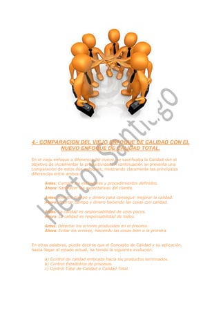 4.- COMPARACION DEL VIEJO ENFOQUE DE CALIDAD CON EL
          NUEVO ENFOQUE DE CALIDAD TOTAL.

En el viejo enfoque a diferencia del nuevo, se sacrificaba la Calidad con el
objetivo de incrementar la productividad. A continuación se presenta una
comparación de estos dos enfoques, mostrando claramente las principales
diferencias entre ambos:

      Antes: Cumplir los estándares y procedimientos definidos.
      Ahora: Satisfacer las expectativas del cliente.

      Antes: Invertir tiempo y dinero para conseguir mejorar la calidad.
      Ahora: Ahorrar tiempo y dinero haciendo las cosas con calidad.

      Antes: La calidad es responsabilidad de unos pocos.
      Ahora: La calidad es responsabilidad de todos.

      Antes: Detectar los errores producidos en el proceso.
      Ahora: Evitar los errores, haciendo las cosas bien a la primera.


En otras palabras, puede decirse que el Concepto de Calidad y su aplicación,
hasta llegar al estado actual, ha tenido la siguiente evolución:

      a) Control de calidad enfocada hacia los productos terminados.
      b) Control Estadístico de procesos.
      c) Control Total de Calidad o Calidad Total.
 