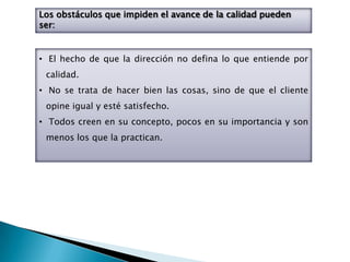 Los obstáculos que impiden el avance de la calidad pueden
ser:


• El hecho de que la dirección no defina lo que entiende por
 calidad.
• No se trata de hacer bien las cosas, sino de que el cliente
 opine igual y esté satisfecho.
• Todos creen en su concepto, pocos en su importancia y son
 menos los que la practican.
 