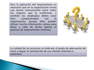 Para la aplicación del mejoramiento es
necesario que en la organización exista
una buena comunicación entre todos
los órganos que la conforman, y
también los empleados deben estar
bien     compenetrados       con     la
organización, porque ellos pueden
ofrecer mucha información valiosa para
llevar a cabo de forma óptima el
proceso de mejoramiento continuo.




La calidad de los procesos se mide por el grado de adecuación de
estos a lograr la satisfacción de sus clientes (internos o
externos).
 