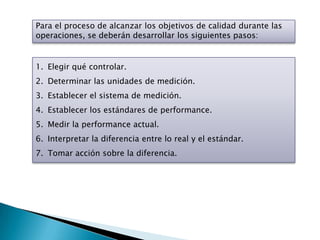 Para el proceso de alcanzar los objetivos de calidad durante las
operaciones, se deberán desarrollar los siguientes pasos:


1. Elegir qué controlar.
2. Determinar las unidades de medición.
3. Establecer el sistema de medición.
4. Establecer los estándares de performance.
5. Medir la performance actual.
6. Interpretar la diferencia entre lo real y el estándar.
7. Tomar acción sobre la diferencia.
 