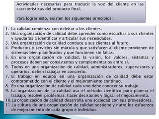 Actividades necesarias para traducir la voz del cliente en las
     características del producto final.

     Para lograr esto, existen los siguientes principios:

1. La calidad comienza con deleitar a los clientes.
2. Una organización de calidad debe aprender como escuchar a sus clientes
   y ayudarlos a identificar y articular sus necesidades.
3. Una organización de calidad conduce a sus clientes al futuro.
4. Productos y servicios sin mácula y que satisfacen al cliente provienen de
   sistemas bien planificados y que funcionen sin fallas.
5. En una organización de calidad, la visión, los valores, sistemas y
   procesos deben ser consistentes y complementarios entre sí.
6. Todos en una organización de calidad, administradores, supervisores y
   operarios, deben trabajar en concierto.
7. El trabajo en equipo en una organización de calidad debe estar
   comprometido con el cliente y el mejoramiento continuo.
8. En una organización de calidad cada uno debe conocer su trabajo.
9. La organización de la calidad usa el método científico para planear el
   trabajo, resolver problemas, hacer decisiones y lograr el mejoramiento.
10.La organización de calidad desarrolla una sociedad con sus proveedores.
11.La cultura de una organización de calidad sostiene y nutre los esfuerzos
   de mejoramiento de cada grupo e individuo.
 
