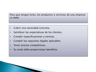 Para que tengan éxito, los productos o servicios de una empresa
se debe:



•   Cubrir una necesidad concreta.
•   Satisfacer las expectativas de los clientes.
•   Cumplir especificaciones y normas.
•   Cumplir los requisitos legales aplicables.
•   Tener precios competitivos.
•   Su coste debe proporcionar beneficio.
 