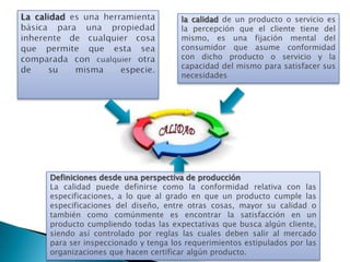 la calidad de un producto o servicio es
                                 la percepción que el cliente tiene del
                                 mismo, es una fijación mental del
                                 consumidor que asume conformidad
                                 con dicho producto o servicio y la
                                 capacidad del mismo para satisfacer sus
                                 necesidades




Definiciones desde una perspectiva de producción
La calidad puede definirse como la conformidad relativa con las
especificaciones, a lo que al grado en que un producto cumple las
especificaciones del diseño, entre otras cosas, mayor su calidad o
también como comúnmente es encontrar la satisfacción en un
producto cumpliendo todas las expectativas que busca algún cliente,
siendo así controlado por reglas las cuales deben salir al mercado
para ser inspeccionado y tenga los requerimientos estipulados por las
organizaciones que hacen certificar algún producto.
 