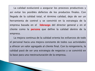 La calidad evolucionó a asegurar los procesos productivos y
así evitar los posibles defectos de los productos finales. Con
llegada de la calidad total, el término calidad, dejo de ser un
herramienta de control y se convirtió en la estrategia de la
empresa basada en el      liderazgo del director general y en el
cliente como la persona que define la calidad dentro de la
empresa.
   La mejora continua de la calidad orienta los esfuerzos de todo
el personal hacia una mejora constante de todos sus actividades
a ofrecer un valor agregado al cliente final. Con la reingeniería, la
calidad pasó de ser una estrategia de negocios y se convirtió en
la base para una reestructuración de la empresa.
 