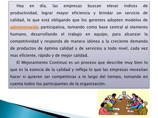 Hoy    en   día,   las   empresas    buscan       elevar   índices   de
productividad, lograr mayor eficiencia y brindar un servicio de
calidad, lo que está obligando que los gerentes adopten modelos de
administración participativa, tomando como base central al elemento
humano, desarrollando el trabajo en equipo, para alcanzar la
competitividad y responda de manera idónea a la creciente demanda
de productos de óptima calidad y de servicios a todo nivel, cada vez
mas eficiente, rápido y de mejor calidad.
   El Mejoramiento Continuo es un proceso que describe muy bien lo
que es la esencia de la calidad y refleja lo que las empresas necesitan
hacer si quieren ser competitivas a lo largo del tiempo, tomando en
cuenta todos los participantes de la organización.
 