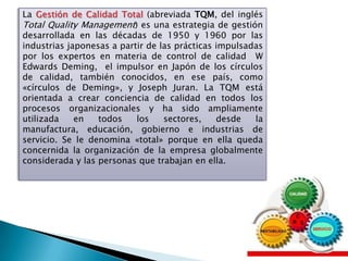 La Gestión de Calidad Total (abreviada TQM, del inglés
Total Quality Management) es una estrategia de gestión
desarrollada en las décadas de 1950 y 1960 por las
industrias japonesas a partir de las prácticas impulsadas
por los expertos en materia de control de calidad W
Edwards Deming, el impulsor en Japón de los círculos
de calidad, también conocidos, en ese país, como
«círculos de Deming», y Joseph Juran. La TQM está
orientada a crear conciencia de calidad en todos los
procesos organizacionales y ha sido ampliamente
utilizada    en   todos    los    sectores,    desde   la
manufactura, educación, gobierno e industrias de
servicio. Se le denomina «total» porque en ella queda
concernida la organización de la empresa globalmente
considerada y las personas que trabajan en ella.
 