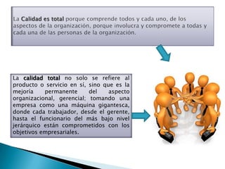 La calidad total no solo se refiere al
producto o servicio en sí, sino que es la
mejoría    permanente      del    aspecto
organizacional, gerencial; tomando una
empresa como una máquina gigantesca,
donde cada trabajador, desde el gerente,
hasta el funcionario del más bajo nivel
jerárquico están comprometidos con los
objetivos empresariales.
 
