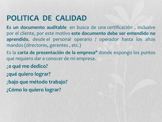 POLITICA DE CALIDAD
Es un documento auditable en busca de una certificación , inclusive
por el cliente, por este motivo este documento debe ser entendido no
aprendido, desde el personal operario / operador hasta los altos
mandos (directores, gerentes , etc.)
Es la carta de presentación de la empresa" donde expongo los puntos
que requiero dar a conocer de mi empresa.
¿a qué me dedico?
¿qué quiero lograr?
¿bajo que método trabajo?
¿Cómo lo quiero lograr?
 