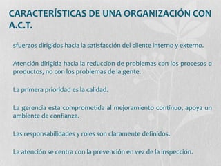 CARACTERÍSTICAS DE UNA ORGANIZACIÓN CON
A.C.T.
sfuerzos dirigidos hacia la satisfacción del cliente interno y externo.
Atención dirigida hacia la reducción de problemas con los procesos o
productos, no con los problemas de la gente.
La primera prioridad es la calidad.
La gerencia esta comprometida al mejoramiento continuo, apoya un
ambiente de confianza.
Las responsabilidades y roles son claramente definidos.
La atención se centra con la prevención en vez de la inspección.
 