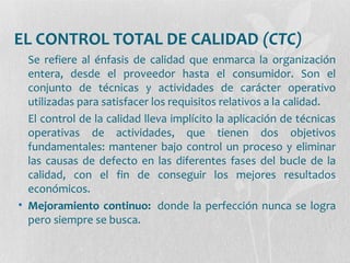 EL CONTROL TOTAL DE CALIDAD (CTC)
Se refiere al énfasis de calidad que enmarca la organización
entera, desde el proveedor hasta el consumidor. Son el
conjunto de técnicas y actividades de carácter operativo
utilizadas para satisfacer los requisitos relativos a la calidad.
El control de la calidad lleva implícito la aplicación de técnicas
operativas de actividades, que tienen dos objetivos
fundamentales: mantener bajo control un proceso y eliminar
las causas de defecto en las diferentes fases del bucle de la
calidad, con el fin de conseguir los mejores resultados
económicos.
• Mejoramiento continuo: donde la perfección nunca se logra
pero siempre se busca.
 