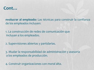 Cont…
nvolucrar al empleado: Las técnicas para construir la confianza
de los empleados incluyen:
1. La construcción de redes de comunicación que
incluyan a los empleados.
2. Supervisiones abiertas y partidarias.
3. Mudar la responsabilidad de administración y asesoría
a los empleados de producción.
4. Construir organizaciones con moral alta.
 