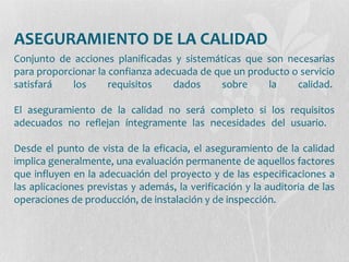 ASEGURAMIENTO DE LA CALIDAD
Conjunto de acciones planificadas y sistemáticas que son necesarias
para proporcionar la confianza adecuada de que un producto o servicio
satisfará los requisitos dados sobre la calidad.
El aseguramiento de la calidad no será completo si los requisitos
adecuados no reflejan íntegramente las necesidades del usuario.
Desde el punto de vista de la eficacia, el aseguramiento de la calidad
implica generalmente, una evaluación permanente de aquellos factores
que influyen en la adecuación del proyecto y de las especificaciones a
las aplicaciones previstas y además, la verificación y la auditoria de las
operaciones de producción, de instalación y de inspección.
 