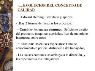 ..... EVOLUCION DEL CONCEPTO DE
CALIDAD
......Edward Deming: Postulado y aportes
- Hay 2 formas de mejorar los procesos:
= Cambiar las causas comunes: Deficiente diseño
del producto, maquinas averiadas, lista de materiales
incorrecta, entre otros
= Eliminar las causas especiales: Falta de
conocimiento o pericia, distracción del trabajador,
- Las causas comunes las atribuye a la dirección, y
las especiales a los trabajadores
 
