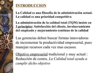 INTRODUCCION
La Calidad es una filosofía de la administración actual.
La calidad es una prioridad competitiva
La administración de la calidad total (TQM) insiste en
3 principios: Satisfacción del cliente, involucramiento
del empleado y mejoramiento continuo de la calidad
Las gerencias deben buscar formas innovadoras
de incrementar la productividad empresarial, pues
manejan recursos cada vez mas escasos.
Objetivo empresarial tradicional y muy actual :
Reducción de costos. La Calidad total ayuda a
cumplir dicho objetivo
 