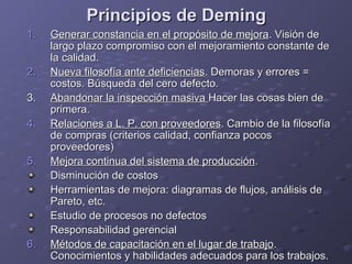 Principios de DemingPrincipios de Deming
1.1. Generar constancia en el propósito de mejoraGenerar constancia en el propósito de mejora. Visión de. Visión de
largo plazo compromiso con el mejoramiento constante delargo plazo compromiso con el mejoramiento constante de
la calidad.la calidad.
2.2. Nueva filosofía ante deficienciasNueva filosofía ante deficiencias. Demoras y errores =. Demoras y errores =
costos. Búsqueda del cero defecto.costos. Búsqueda del cero defecto.
3.3. Abandonar la inspección masivaAbandonar la inspección masiva Hacer las cosas bien deHacer las cosas bien de
primera.primera.
4.4. Relaciones a L. P. con proveedoresRelaciones a L. P. con proveedores. Cambio de la filosofía. Cambio de la filosofía
de compras (criterios calidad, confianza pocosde compras (criterios calidad, confianza pocos
proveedores)proveedores)
5.5. Mejora continua del sistema de producciónMejora continua del sistema de producción..
Disminución de costosDisminución de costos
Herramientas de mejora: diagramas de flujos, análisis deHerramientas de mejora: diagramas de flujos, análisis de
Pareto, etc.Pareto, etc.
Estudio de procesos no defectosEstudio de procesos no defectos
Responsabilidad gerencialResponsabilidad gerencial
6.6. Métodos de capacitación en el lugar de trabajoMétodos de capacitación en el lugar de trabajo..
Conocimientos y habilidades adecuados para los trabajos.Conocimientos y habilidades adecuados para los trabajos.
 