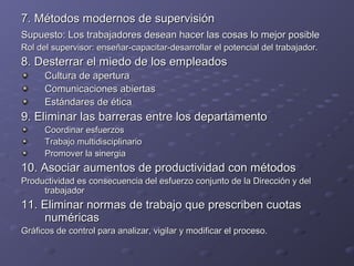 7. Métodos modernos de supervisión7. Métodos modernos de supervisión
Supuesto: Los trabajadores desean hacer las cosas lo mejor posibleSupuesto: Los trabajadores desean hacer las cosas lo mejor posible
Rol del supervisor: enseñar-capacitar-desarrollar el potencial del trabajador.Rol del supervisor: enseñar-capacitar-desarrollar el potencial del trabajador.
8. Desterrar el miedo de los empleados8. Desterrar el miedo de los empleados
Cultura de aperturaCultura de apertura
Comunicaciones abiertasComunicaciones abiertas
Estándares de éticaEstándares de ética
9. Eliminar las barreras entre los departamento9. Eliminar las barreras entre los departamento
Coordinar esfuerzosCoordinar esfuerzos
Trabajo multidisciplinarioTrabajo multidisciplinario
Promover la sinergiaPromover la sinergia
10. Asociar aumentos de productividad con métodos10. Asociar aumentos de productividad con métodos
Productividad es consecuencia del esfuerzo conjunto de la Dirección y delProductividad es consecuencia del esfuerzo conjunto de la Dirección y del
trabajadortrabajador
11. Eliminar normas de trabajo que prescriben cuotas11. Eliminar normas de trabajo que prescriben cuotas
numéricasnuméricas
Gráficos de control para analizar, vigilar y modificar el proceso.Gráficos de control para analizar, vigilar y modificar el proceso.
 