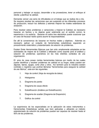 personal y trabajar un equipo, desarrollar a los proveedores, tener un enfoque al
cliente y planificar la calidad.
Demanda vencer una serie de dificultades en el trabajo que se realiza día a día.
Se requiere resolver las variaciones que van surgiendo en los diferentes procesos
de producción, reducir los defectos y además mejorar los niveles estándares de
actuación.
Para resolver estos problemas o variaciones y mejorar la Calidad, es necesario
basarse en hechos y no dejarse guiar solamente por el sentido común, la
experiencia o la audacia. Basarse en estos tres elementos puede ocasionar que
en caso de fracasar nadie quiera asumir la responsabilidad.
De allí la conveniencia de basarse en hechos reales y objetivos. Además es
necesario aplicar un conjunto de herramientas estadísticas siguiendo un
procedimiento sistemático y estandarizado de solución de problemas.
Existen Siete Herramientas Básicas que han sido ampliamente adoptadas en las
actividades de mejora de la Calidad y utilizadas como soporte para el análisis y
solución de problemas operativos en los más distintos contextos de una
organización.
El ama de casa posee ciertas herramientas básicas por medio de las cuales
puede identificar y resolver problemas de calidad en su hogar, estas pueden ser
algunas, tijeras, agujas, corta uñas y otros. Así también para la industria existen
controles o registros que podrían llamarse “herramientas para asegurar la calidad
de una fábrica”, esta son las siguientes:
1. Hoja de control (Hoja de recogida de datos)
2. Histograma
3. Diagrama de pareto
4. Diagrama de causa efecto
5. Estratificación (Análisis por Estratificación)
6. Diagrama de scadter (Diagrama de Dispersión)
7. Gráfica de control
La experiencia de los especialistas en la aplicación de estos instrumentos o
Herramientas Estadísticas señala que bien aplicadas y utilizando un método
estandarizado de solución de problemas pueden ser capaces de resolver hasta el
95% de los problemas.
 
