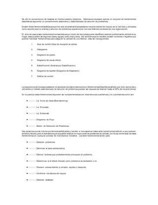 De allí la conveniencia de basarse en hechos reales y objetivos. Además es necesario aplicar un conjunto de herramientas
estadísticas siguiendo un procedimiento sistemático y estandarizado de solución de problemas.
Existen Siete HerramientasBásicasque han sido ampliamenteadoptadasen lasactividades de mejora de la Cali dad y utilizadas
como soporte para el análisis y solución de problemas operativos en los más distintos contextos de una organización.
El ama de casa posee ciertasherramientasbásicaspor medio de lascualespuede identificar y resolver problemasde calidad ensu
hogar, estas pueden ser algunas, tijeras, agujas, corta uñasy otros. Así tambiénpara la industria existen controles o registros que
podrían llamarse “herramientas para asegurar la calidad de una fábrica”, esta son las siguientes:
1. Hoja de control (Hoja de recogida de datos)
2. Histograma
3. Diagrama de pareto
4. Diagrama de causa efecto
5. Estratificación (Análisis por Estratificación)
6. Diagrama de scadter (Diagrama de Dispersión)
7. Gráfica de control
La experienciade losespecialistasen la aplicaciónde estosinstrumentoso HerramientasEstadísticasseñala que bien aplica das y
utilizandoun método estandarizado de solución de problemas pueden ser capaces de resolver hasta el 95% de los prob lemas.
En la práctica estas herramientas requieren ser complementadas con otras técnicas cualitativas y no cuantitativas como son:
La lluvia de ideas (Brainstorming)
La Encuesta
La Entrevista
Diagrama de Flujo
Matriz de Selección de Problemas.
Hay personas que se inclinanpor técnicassofisticadas y tienden a menospreciar estas siete herramientas debido a que parecen
simplesy fáciles, pero la realidadesque esposible resolver la mayor parte de problemas de calidad, con el uso combinado de estas
herramientas en cualquier proceso de manufactura industrial. Las siete herramientas sirven para:
Detectar problemas
Delimitar el área problemática
Estimar factores que probablemente provoquen el problema
Determinar si el efecto tomado como problema es verdadero o no
Prevenir errores debido a omisión, rapidez o descuido
Confirmar los efectos de mejora
Detectar desfases
 