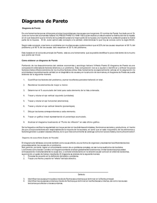 Diagrama de Pareto
Diagrama de Pareto
Es una herramientaque se utilizapara priorizar losproblemaso lascausas que losgenera. El nombre de Pareto fue dado por el Dr.
Juran en honor del economista italiano VILFREDO PARETO (1848-1923) quienrealizóun estudiosobre la distribuciónde la riqueza,
en el cual descubrió quela minoría de la poblaciónposeía la mayor parte de lariqueza y la mayoría de la poblaciónposeía la menor
parte de la riqueza. El Dr. Juran aplicó este concepto a la calidad, obteniéndose lo que hoy se conoce como la regla 80/20.
Según este concepto, si se tiene un problema con muchascausas, podemosdecir que el 20% de las causas resuelven el 80 % del
problema y el 80 % de las causas solo resuelven el 20 % del problema.
Esta basada en el conocido principio de Pareto, esta es una herramienta que esposibleidentificar lo pocovital dentro de lomucho
que podría ser trivial.
Como elaborar un diagrama de Pareto
Partiendo de los descubrimientos del celebre economista y sociólogo italiano Vilfredo Pareto El diagrama de Pareto es una
comparaciónordenadade factores relativos a un problema. Esta comparación nos va a ayudar a identificar y enfocar los pocos
factoresvitales diferenciándolos de los muchos factores útiles. Esta herramienta es especialmente valiosa en la asignación d e
prioridadesa losproblemasde calidad, en el diagnóstico de causasy en la solución de lasmismas, el diagrama de Pareto se puede
elaborar de la siguiente manera:
1. Cuantificar los factores del problema y sumar los efectos parciales hallando el total.
2. Reordenar los elementos de mayor a menor.
3. Determinar el % acumulado del total para cada elemento de la lista ordenada.
4. Trazar y rotular el eje vertical izquierdo (unidades).
5. Trazar y rotular el eje horizontal (elementos).
6. Trazar y rotular el eje vertical derecho (porcentajes).
7. Dibujar las barras correspondientes a cada elemento.
8. Trazar un gráfico lineal representando el porcentaje acumulado.
9. Analizar el diagrama localizando el "Punto de inflexión" en este último gráfico.
Se ha llegadoa verificar la regularidad con laque se dan en lasdistintasactividadesy fenómenos sociales y productivos, e l hecho
de que unospocosfactores son responsablesde la mayoría de los sucesos, en tanto que el resto mayoritario de los elementos o
factoresgeneran o poseen escasos efectos, es lo que máscomúnmente se cataloga comolos"pocosvitalesy losmuchostriviale s".
Diagrama de causa efecto (Espina de Pescado)
El diagramade Ishikawa conocido tambiéncomocausa-efecto,esuna forma de organizar y representar lasdiferentesteorías
propuestassobre las causas de un problema.
Nos permite, por tanto, lograr un conocimiento común de un problema complejo,sin ser nunca sustitutivo de losdatos.
Los Errores comunesson construir el diagramaantesde analizar globalmentelossíntomas, limitar lasteoríaspropuestas
enmascarando involuntariamente la causa raíz, o cometer errorestanto en la relacióncausal comoen el ordende lasteorías,
suponiendo un gasto de tiempo importante.El diagrama se elabora de la siguientemanera:
1. Ponerse de acuerdo en la definición del efecto o problema.
2. Trazar una flecha y escribir el "efecto"del ladoderecho.
Defecto
3. Identificar lascausasprincipalesa travésde flechassecundariasque terminan en laflecha principal.
4. Identificar lascausassecundariasa través de flechasque terminanen lasflechassecundarias, así como lascausas
terciariasque afectan a lassecundarias.
 