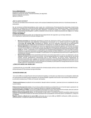 Para la Administración:
Simplifica la elaboración de textos legales.
Establece políticas de calidad, medioambientales y de seguridad.
Ayuda al desarrollo económico.
Agiliza el comercio.
¿Qué se puede normalizar?
El campo de actividad de lasnormasestan amplio como lapropia diversidadde productoso servicios, incluidossus procesos de
elaboración.
Así, se normalizan los Materiales (plásticos, acero, papel, etc.), los Elementos y Productos (tornillos, televisores, herramie ntas,
tuberías, etc.), las Máquinas y Conjuntos (motores, ascensores, electrodomésticos, etc.), Métodos de Ensayo, Temas Generales
(medio ambiente,calidad del agua, reglas de seguridad, estadística, unidades de medida, etc.), Gestión y Aseguramiento de la
Calidad, Gestión Medioambiental (gestión, auditoría, análisisdel ciclode vida, etc.), Gestiónde prevención de riesgos en e l trabajo
(gestión y auditoría), etc.
CLASES DE NORMAS
Los documentos normativos pueden ser de diferentes tipos dependiendo del organismo que los haya elaborado.
En la clasificación tradicional de normas se distingue entre:
• Normas nacionales son elaboradas, sometidasa un período de información pública y sancionadas por un organismo
reconocido legalmente para desarrollar actividades de normalización en un ámbito nacional. En España estas
normas son las normas UNE, aprobadas por AENOR, que es el organismo reconocido por la Administración
Públicaespañola para desarrollar las actividades de normalización en nuestro país (Real Decreto 2000/1995).
• Normas regionales son elaboradasen el marco de un organismo de normalización regional, normalmente de ámbito
continental, que agrupa a un determinado número de Organismos Nacionales de Normalización. Las más conocidas,
aunque no las únicas, son las normas europeas elaboradas por los Organismos Europeos de Normalización (CEN,
CENELEC, ETSI), y preparadas con la participación de representantes acreditados de todos los países miembros.
AENOR es el organismo nacional de normalizaciónespañol miembro de CEN y CENELEC y, por lo tanto, la organización
a través de la cual se canalizan los intereses y la participación de los agentes socioeconómicos de nuestro país en la
normalización europea.
• Normas internacionales tienencaracterísticas similares a las normas regionales en cuanto a su elaboración, pero se
distinguen de ellas en que su ámbito es mundial. Las más representativas por su campo de actividad son las normas
CEI/IEC (Comité Electrotécnico Internacional) para el área eléctrica, las UIT/ITU (Unión Internacional de
Telecomunicaciones) para el sector de las telecomunicaciones y las normas ISO (Organi zación Internacional de
Normalización) para el resto. AENOR esel organismo nacional de normalizaciónespañol miembro de ISO y CEI y, por lo
tanto, la organizacióna travésde la cual se canalizanlosinteresesy la participación de losagentessocioeconóm icos de
nuestro país en la normalización internacional.
¿CÓMO SE ELABORA UNA NORMA UNE?
La elaboraciónde una norma UNE, incluidala adopciónde normaseuropeas, se lleva a cabo en el seno de losComitésTécnicos
de Normalización(CTN) a travésde las siguientesfases:
DEFINICIÓN NORMA UNE
Una norma UNE es una especificación técnicade aplicaciónrepetitiva o continuada cuya observanciano esobligatoria,establecida
con participaciónde todaslaspartesinteresadas, que aprueba AENOR, organismo reconocido a nivel nacional e internacional por
su actividad normativa (Ley 21/1992, de16 de julio, deIndustria).
Trabajos preliminares (recopilaciónde documentación, discusión sobre el contenido...) previosa la toma en consideración de una
nueva iniciativa;
Elaboración del proyecto de norma; incluye todasaquellasactividadesque se desarrollan por el Comité hasta la aprobación de
un documento como proyecto de norma, buscando siempre el consenso de todas las partes;
Información pública en el BOE; anuncio de la existencia del proyectode norma, tantonacional comoeuropea, para que cualquier
persona, física o jurídica, pueda remitir las observaciones al mismo que estime oportunas;
Elaboración de la propuesta de norma, una vez superada la fase anterior, y recibidas en AENOR las posibles observaciones al
proyecto, el CTN procede al estudio de lasmismasy aprobaciónde la propuesta de normafinal, para su consideración y adopci ón
por AENOR;
Registro, edición y difusión de la norma UNE; publicación de la norma UNE por AENOR, notificación a BOE, promoción y
comercialización, a través de los servicios comerciales de AENOR.
 