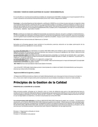 FUNCIONES Y MISIÓN DE AENOR (AUDITORIAS DE CALIDAD Y MEDIOAMBIENTALES)
En los años90 tuvo importancialasauditoríascontablesy de calidad(norma ISO 9000), mientrasque en losprincipiosdel S.XXI va
a tener importancia las auditorias medioambientales (norma ISO 14000 y Reglamento EMAS)
Funciones: La SociedadEspañola de Normalización y certificación AENOR es una entidad privada dedicada al desarrollo delas
actividadesde Normalizacióny Certificación (N+C) y cuya finalidadconsiste en normalizar y certificar medianteel cumplimie nto por
parte de lasempresas de lasnormasinternacionalesISO (Organización internacional de Normalización),ademásde lo estipulado en
el DOCE (Diario Oficial de la Comunidad Europea)referente tanto a calidad como a medioambiente y del resto de normativas tanto
comunitarias , estatales , regionales o locales.
Misión: contribuye a la mejora de la calidadde lasempresas, sus productosy servicios, así como a proteger el medioambiente y,
con ello el bienestar de la sociedad. Contribuyea elaborar normas técnicas españolas, certifica productos, servicios y empresas y
orienta la gestiónhacia lacalidad total paragarantizar un desarrollocompetitivo. Apoya a quien busca la excelencia empresarial.
ISO 9000 Normas internacionales de Sistemas de la Calidad.
Aplicadas en la Empresa aseguran mejor calidad en los productos y servicios, reducción en los costes, optimización de los
resultados operativos y satisfacción de sus clientes.
La norma ISO 9000:2000 que reemplaza a la anterior (ISO 9000:1994) pone énfasis no sólo en demostrar la capacidad pa ra
asegurar la calidad de los productos o servicios ofrecidos, sino también en procurar la satisfacción del cliente. Instruccion es de
calidad aplicables a todas las organizaciones
La norma ISO 9001:2000 esaplicable a todo tipo de organizaciones o empresas, no importa de que tamaño sean o que hagan.
Ayudan a alcanzar estándaresde calidad reconocidosmundialmente. Modelo aplicable al diseño, el desarrollo, la producción, l a
instalación y el servicio post-venta.
La norma ISO 9003 Modelo aplicable a la inspección y ensayo final
La norma ISO 9004:2000 esun sistema de gestión de la calidad. Indica lasdirectricespara la mejora del desempeño Guíaaplicable
a elementos y actividades de gestión interna.
ISO 14000 Normasinternacionalesde Sistemasde Gestión Ambienta
Las normasISO 14000 están destinadasa proveer a lasempresas de un sistema de Gestión Ambiental efectivo que lasayude a
alcanzar sus metasmedia Ambientales.
Reglamento EMAS de Ecogestión y auditoría
El ReglamentoEMAS deAuditoríay Sistema de GestiónMedioambiental,esla másexigente delasnormasque ha dictado la
U.E. y tiene como misión lamejora continuade losresultadosde lasactividadesindustrialescon relación al medio ambiente.
Principios de la Gestion de la Calidad
PRINCIPIOS DE LA GESTIÓN DE LA CALIDAD
Estos principios pueden utilizarse por la dirección como un marco de referencia para guiar a las organizaciones hacia la
consecución de la mejoradel desempeño.Estosprincipiosse derivan de la experiencia colectivay el conocim iento de los expertos
internacionalesque participan en el Comité Técnico de ISO 176(ISO/TC 176), Gestiónde la calidady aseguramientode la cali dad,
el cual es responsable de desarrollar y mantener actualizadas las normas ISO 9000.
Los ocho principios están definidos en la Norma UNE-EN ISO 9000:2000,Sistemas de gestión de la calidad – Fundamentos y
vocabulario, y en la Norma UNE-EN ISO 9004:2000, Sistemasde gestión de lacalidad – Directricespara la mejora del desempeño.
Este documentoproporciona unadescripción normalizada de cadauno de estosprincipiostal como aparecen en las Normas UNE-
EN ISO 9000:2000 y UNE-EN ISO 9004:2000. Asimismo proporciona ejemplosde losbeneficiosderivadosde su utilización y de las
acciones que los directores adoptan habitualmente para mejorar el desempeño de sus organizaciones.
Principio 1: Organización enfocada al cliente
Principio 2: Liderazgo
Principio 3: Participación del personal
 