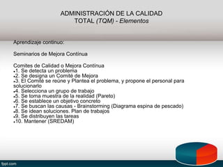 ADMINISTRACIÓN DE LA CALIDAD
TOTAL (TQM) - Elementos
Aprendizaje continuo:
Seminarios de Mejora Contínua
Comites de Calidad o Mejora Contínua
●1. Se detecta un problema
●2. Se designa un Comité de Mejora
●3. El Comité se reúne y Plantea el problema, y propone el personal para
solucionarlo
●4. Selecciona un grupo de trabajo
●5. Se toma muestra de la realidad (Pareto)
●6. Se establece un objetivo concreto
●7. Se buscan las causas - Brainstorming (Diagrama espina de pescado)
●8. Se idean soluciones. Plan de trabajos
●9. Se distribuyen las tareas
●10. Mantener (SREDAM)
 