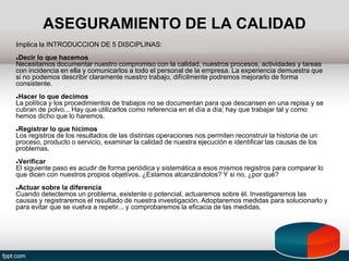 ASEGURAMIENTO DE LA CALIDAD
Implica la INTRODUCCION DE 5 DISCIPLINAS:
●Decir lo que hacemos
Necesitamos documentar nuestro compromiso con la calidad, nuestros procesos, actividades y tareas
con incidencia en ella y comunicarlos a todo el personal de la empresa. La experiencia demuestra que
si no podemos describir claramente nuestro trabajo, difícilmente podremos mejorarlo de forma
consistente.
●Hacer lo que decimos
La política y los procedimientos de trabajos no se documentan para que descansen en una repisa y se
cubran de polvo... Hay que utilizarlos como referencia en el día a día; hay que trabajar tal y como
hemos dicho que lo haremos.
●Registrar lo que hicimos
Los registros de los resultados de las distintas operaciones nos permiten reconstruir la historia de un
proceso, producto o servicio, examinar la calidad de nuestra ejecución e identificar las causas de los
problemas.
●Verificar
El siguiente paso es acudir de forma periódica y sistemática a esos mismos registros para comparar lo
que dicen con nuestros propios objetivos. ¿Estamos alcanzándolos? Y si no, ¿por qué?
●Actuar sobre la diferencia
Cuando detectemos un problema, existente o potencial, actuaremos sobre él. Investigaremos las
causas y registraremos el resultado de nuestra investigación. Adoptaremos medidas para solucionarlo y
para evitar que se vuelva a repetir... y comprobaremos la eficacia de las medidas.
 