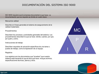 DOCUMENTACIÓN DEL SISTEMA ISO 9000
ISO 9000 requiere que la empresa documente lo que hace. La
documentación que se requiere se divide en cuatro tipos:
Manual de calidad
Describe en líneas generales el sistema de aseguramiento de la
calidad implantado.
Procedimientos
Describen los procesos y actividades generales del sistema. Los
procedimientos describen lo que se hace: dónde, cuándo, por qué,
por quién y cómo.
Instrucciones de trabajo
Describen requisitos de actuación específicos de una tarea o
puesto de trabajo, como la reparación de un equipo.
Registros
Los registros son los documentos que "prueban" que nuestro
sistema está haciendo lo que él dice que hace. Incluye archivos,
especificaciones técnicas, planos y otros.
 