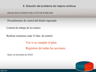6. Solución del problema de mejora continua
IDEAR SOLUCIONES PARA EVITAR BARRADO
Procedimiento de control del hilado ingresado
Control de trabajo de los telares
Realizar reuniones cada 15 días de control
Hacer un lote piloto de XX24
Ver si se cumple el plan
Registros de todas las acciones
 