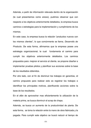 Además, a partir de información relevada dentro de la organización
(la cual presentamos como anexo), pudimos observar que con
respecto a los objetivos anteriormente detallados, la empresa busca
caminos o estrategias para la implementación y cumplimiento de los
mismos.
En este caso, la empresa busca la relación “productos nuevos con
los mismos clientes”, lo que comúnmente se llama, Desarrollo de
Producto. De esta forma, afirmamos que la empresa posee una
estrategia organizacional, la cual fundamenta el camino para
cumplir los objetivos anteriormente detallados. Los caminos
propuestos para: mejorar el servicio al cliente, se propone diseñar e
implementar pruebas pilotos y planificar sus acciones sobre la base
de los resultados obtenidos.
Por otro lado, con el fin de disminuir los trabajos en garantías, el
camino propuesto para realizar esto es registrar los trabajos e
identificar los principales motivos, planificando acciones sobre la
base de los resultados.
En el afán de aprovechar mas eficientemente la utilización de la
materia prima, se busca disminuir el scrap de chapa.
Además, se busca un aumento de la productividad de planta. De
esta forma, se toma la relación entre la mano de obra fabricada y la
pagada. Para cumplir este objetivo se buscó reducir el tiempo de
-10-
 