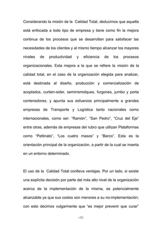 Considerando la misión de la Calidad Total, deducimos que aquella
está enfocada a todo tipo de empresa y tiene como fin la mejora
continua de los procesos que se desarrollan para satisfacer las
necesidades de los clientes y al mismo tiempo alcanzar los mayores
niveles de productividad y eficiencia de los procesos
organizacionales. Esta mejora a la que se refiere la misión de la
calidad total, en el caso de la organización elegida para analizar,
está destinada al diseño, producción y comercialización de
acoplados, curtain-sider, semirremolques, furgones, jumbo y porta
contenedores, y apunta sus esfuerzos principalmente a grandes
empresas de Transporte y Logística tanto nacionales como
internacionales, como ser: “Ramón”, “San Pedro”, “Cruz del Eje”
entre otras, además de empresas del rubro que utilizan Plataformas
como “Pettinato”, “Los cuatro masos” y “Barco”. Esta es la
orientación principal de la organización, a partir de la cual se inserta
en un entorno determinado.
El uso de la Calidad Total conlleva ventajas. Por un lado, si existe
una explícita decisión por parte del más alto nivel de la organización
acerca de la implementación de la misma, es potencialmente
alcanzable ya que sus costos son menores a su no-implementación;
con esto decimos vulgarmente que “es mejor prevenir que curar”
-12-
 