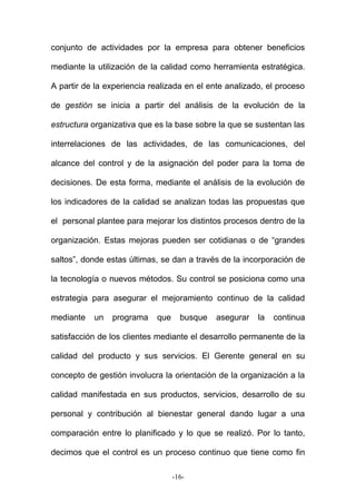 conjunto de actividades por la empresa para obtener beneficios
mediante la utilización de la calidad como herramienta estratégica.
A partir de la experiencia realizada en el ente analizado, el proceso
de gestión se inicia a partir del análisis de la evolución de la
estructura organizativa que es la base sobre la que se sustentan las
interrelaciones de las actividades, de las comunicaciones, del
alcance del control y de la asignación del poder para la toma de
decisiones. De esta forma, mediante el análisis de la evolución de
los indicadores de la calidad se analizan todas las propuestas que
el personal plantee para mejorar los distintos procesos dentro de la
organización. Estas mejoras pueden ser cotidianas o de “grandes
saltos”, donde estas últimas, se dan a través de la incorporación de
la tecnología o nuevos métodos. Su control se posiciona como una
estrategia para asegurar el mejoramiento continuo de la calidad
mediante un programa que busque asegurar la continua
satisfacción de los clientes mediante el desarrollo permanente de la
calidad del producto y sus servicios. El Gerente general en su
concepto de gestión involucra la orientación de la organización a la
calidad manifestada en sus productos, servicios, desarrollo de su
personal y contribución al bienestar general dando lugar a una
comparación entre lo planificado y lo que se realizó. Por lo tanto,
decimos que el control es un proceso continuo que tiene como fin
-16-
 