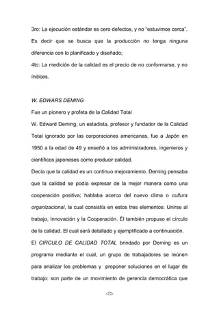 3ro: La ejecución estándar es cero defectos, y no “estuvimos cerca”.
Es decir que se busca que la producción no tenga ninguna
diferencia con lo planificado y diseñado;
4to: La medición de la calidad es el precio de no conformarse, y no
índices.
W. EDWARS DEMING
Fue un pionero y profeta de la Calidad Total
W. Edward Deming, un estadista, profesor y fundador de la Calidad
Total ignorado por las corporaciones americanas, fue a Japón en
1950 a la edad de 49 y enseñó a los administradores, ingenieros y
científicos japoneses como producir calidad.
Decía que la calidad es un continuo mejoramiento. Deming pensaba
que la calidad se podía expresar de la mejor manera como una
cooperación positiva; hablaba acerca del nuevo clima o cultura
organizacional, la cual consistía en estos tres elementos: Unirse al
trabajo, Innovación y la Cooperación. Él también propuso el círculo
de la calidad. El cual será detallado y ejemplificado a continuación.
El CIRCULO DE CALIDAD TOTAL brindado por Deming es un
programa mediante el cual, un grupo de trabajadores se reúnen
para analizar los problemas y proponer soluciones en el lugar de
trabajo: son parte de un movimiento de gerencia democrática que
-22-
 