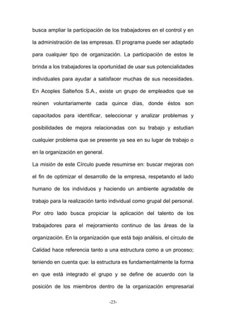 busca ampliar la participación de los trabajadores en el control y en
la administración de las empresas. El programa puede ser adaptado
para cualquier tipo de organización. La participación de estos le
brinda a los trabajadores la oportunidad de usar sus potencialidades
individuales para ayudar a satisfacer muchas de sus necesidades.
En Acoples Salteños S.A., existe un grupo de empleados que se
reúnen voluntariamente cada quince días, donde éstos son
capacitados para identificar, seleccionar y analizar problemas y
posibilidades de mejora relacionadas con su trabajo y estudian
cualquier problema que se presente ya sea en su lugar de trabajo o
en la organización en general.
La misión de este Círculo puede resumirse en: buscar mejoras con
el fin de optimizar el desarrollo de la empresa, respetando el lado
humano de los individuos y haciendo un ambiente agradable de
trabajo para la realización tanto individual como grupal del personal.
Por otro lado busca propiciar la aplicación del talento de los
trabajadores para el mejoramiento continuo de las áreas de la
organización. En la organización que está bajo análisis, el círculo de
Calidad hace referencia tanto a una estructura como a un proceso;
teniendo en cuenta que: la estructura es fundamentalmente la forma
en que está integrado el grupo y se define de acuerdo con la
posición de los miembros dentro de la organización empresarial
-23-
 